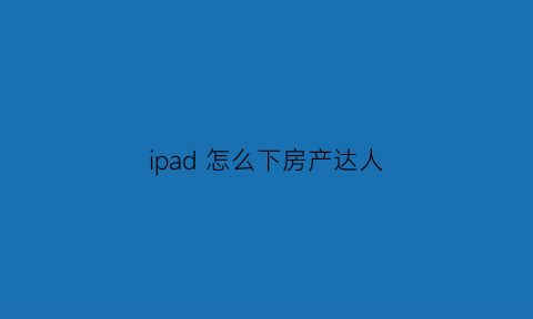 ipad怎么下房产达人(ios怎么下载房产达人)